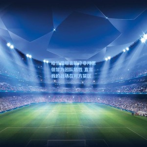 【爱游戏体育】哈兰德坦言防守非所愿但甘为团队牺牲 直言我的战场在对方禁区