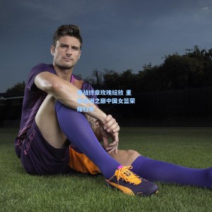 爱游戏：鏖战终章玫瑰绽放 重登亚洲之巅中国女篮荣耀归来